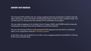 The Unwrap UVW modifier lets you assign mapping (texture) coordinates to objects and sub-
object selections, and to edit those coordinates by hand as well as with a variety of tools. You
can also use it to unwrap and edit existing UVW coordinates on an object.
You can adjust mapping to fit on Mesh, Patch, Polygon, HSDS, and NURBS models using any
combination of manual and several different procedural methods.
You can use Unwrap UVW as a self-contained UVW mapping tool and texture-coordinate
editor, or in conjunction with the UVW Map modifier.
In the latter case, you usually do so in order to use a mapping method unavailable in Unwrap
UVW, such as Shrink Wrap.
UNWRAP UVW MODIFIER
 