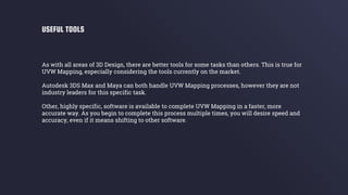 As with all areas of 3D Design, there are better tools for some tasks than others. This is true for
UVW Mapping, especially considering the tools currently on the market.
Autodesk 3DS Max and Maya can both handle UVW Mapping processes, however they are not
industry leaders for this specific task.
Other, highly specific, software is available to complete UVW Mapping in a faster, more
accurate way. As you begin to complete this process multiple times, you will desire speed and
accuracy, even if it means shifting to other software.
USEFUL TOOLS
 
