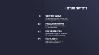 PROJECTION MAPPING
UVW UNWRAPPING
Deriving net shapes by flattening
3D surfaces into 2D templates.
WHAT ARE UVWs?
Terminology specific to texel and
pixel mapping through coordinates.
Using map projectors to define
UVW coordinates
LECTURE CONTENTS
USEFUL TOOLS
Appropriate software for an
effective UVW pipeline.
01
02
03
04
 