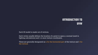 INTRODUCTION TO
UVW
Each 3D model is made out of vertices.
Each vertex usually defines the location of a point in space, a normal (used in
lighting calculations) and 1 or more texture coordinates.
These are generally designated as u for the horizontal part of the texture and v for
the vertical.
 