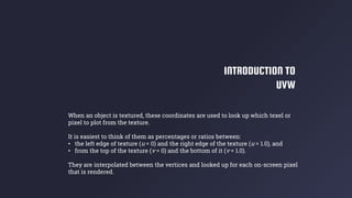 INTRODUCTION TO
UVW
When an object is textured, these coordinates are used to look up which texel or
pixel to plot from the texture.
It is easiest to think of them as percentages or ratios between:
• the left edge of texture (u = 0) and the right edge of the texture (u = 1.0), and
• from the top of the texture (v = 0) and the bottom of it (v = 1.0).
They are interpolated between the vertices and looked up for each on-screen pixel
that is rendered.
 