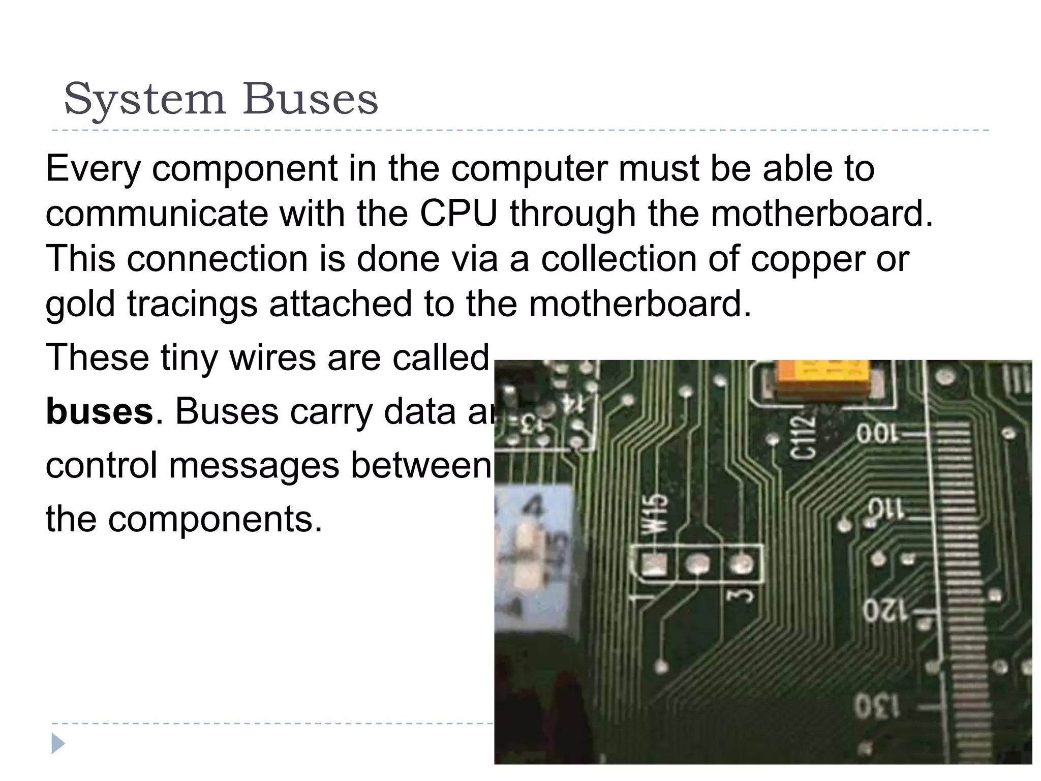 System Buses
Every component in the computer must be able to
communicate with the CPU through the motherboard.
This connection is done via a collection of copper or
gold tracings attached to the motherboard.
These tiny wires are called
buses. Buses carry data and
control messages between
the components.
 