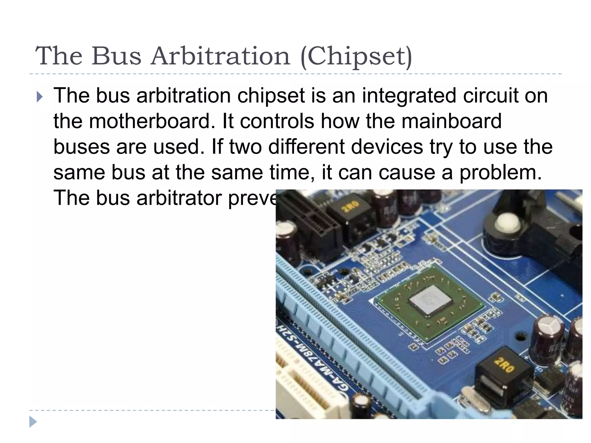 The Bus Arbitration (Chipset)
   The bus arbitration chipset is an integrated circuit on
    the motherboard. It controls how the mainboard
    buses are used. If two different devices try to use the
    same bus at the same time, it can cause a problem.
    The bus arbitrator prevents this problem.
 