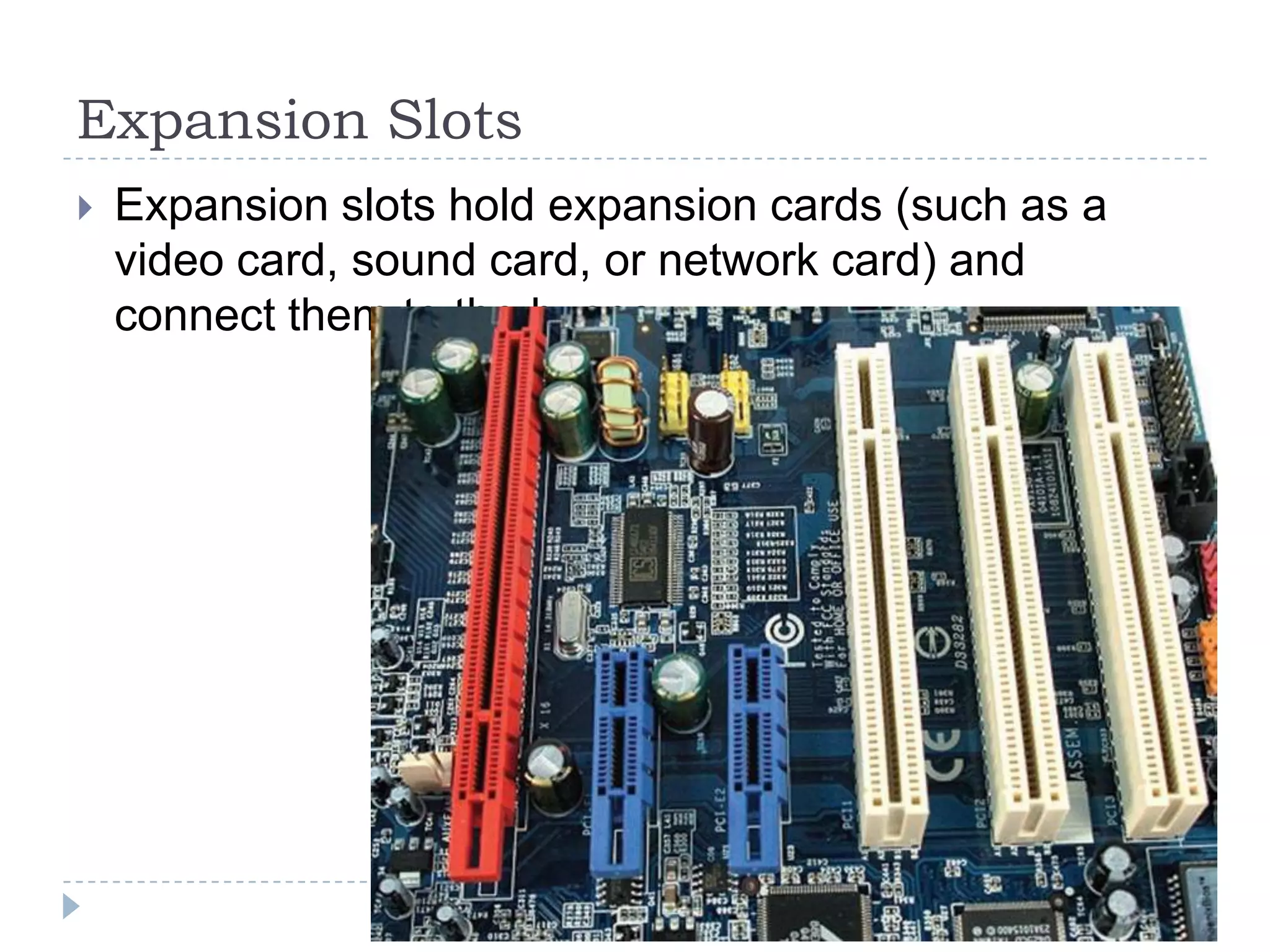 Expansion Slots
   Expansion slots hold expansion cards (such as a
    video card, sound card, or network card) and
    connect them to the buses.
 