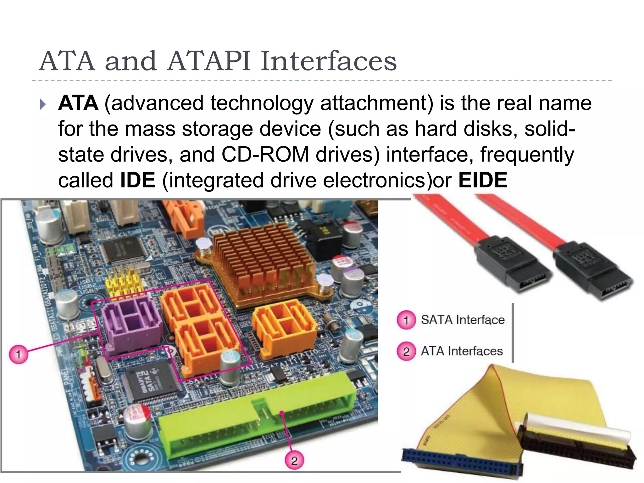ATA and ATAPI Interfaces
   ATA (advanced technology attachment) is the real name
    for the mass storage device (such as hard disks, solid-
    state drives, and CD-ROM drives) interface, frequently
    called IDE (integrated drive electronics)or EIDE
    (enhanced IDE).
 