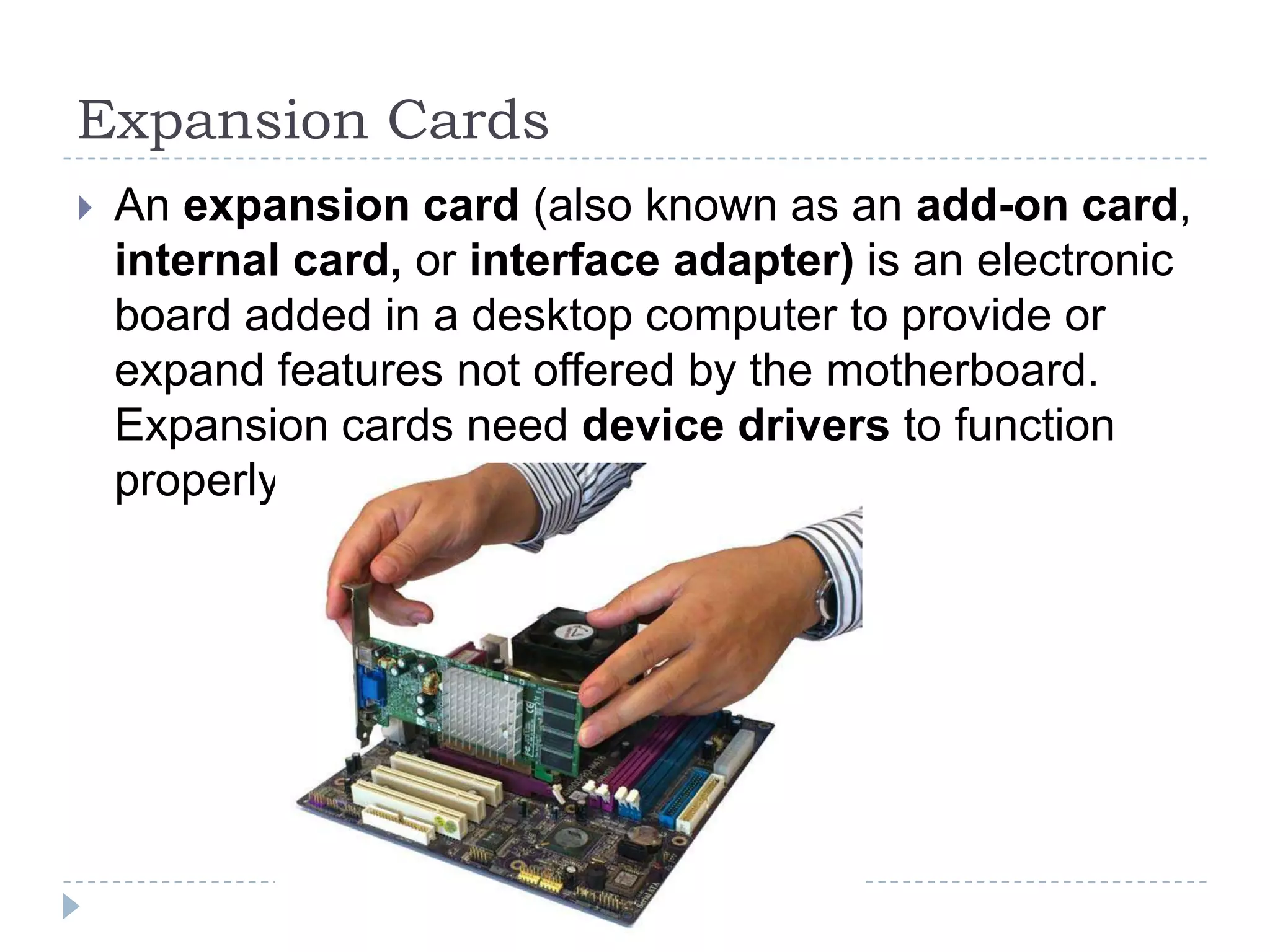 Expansion Cards
   An expansion card (also known as an add-on card,
    internal card, or interface adapter) is an electronic
    board added in a desktop computer to provide or
    expand features not offered by the motherboard.
    Expansion cards need device drivers to function
    properly.
 