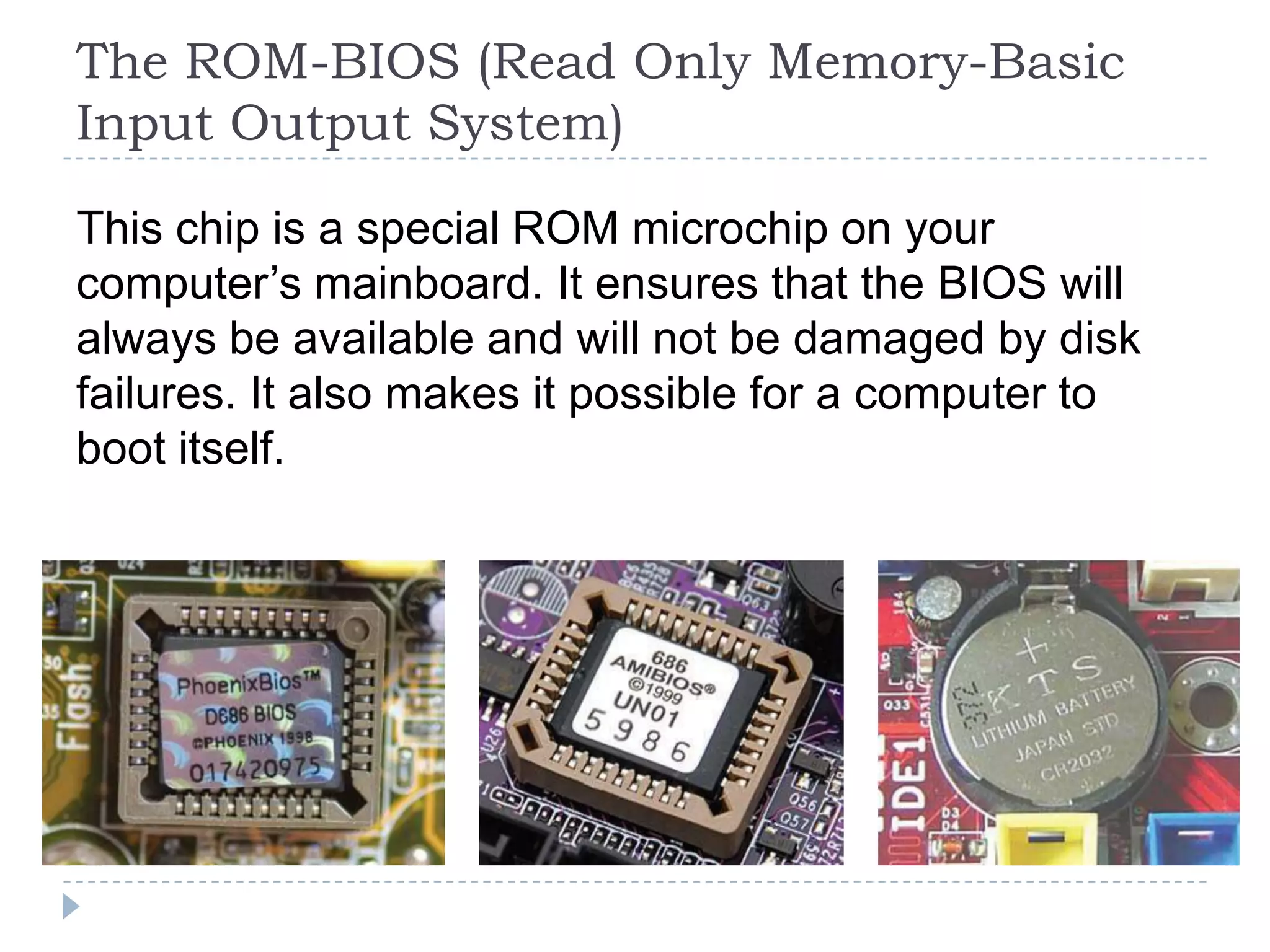 The ROM-BIOS (Read Only Memory-Basic
Input Output System)

This chip is a special ROM microchip on your
computer’s mainboard. It ensures that the BIOS will
always be available and will not be damaged by disk
failures. It also makes it possible for a computer to
boot itself.
 