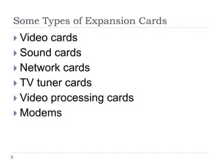 Expansion Cards 
An expansion card (also known as an add-on card, 
internal card, or interface adapter) is an electronic 
board added in a desktop computer to provide or 
expand features not offered by the motherboard. 
Expansion cards need device drivers to function 
properly. 
 