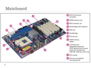 Mainboard 
The mainboard (also called the motherboard, or 
system board) is the biggest board inside your 
system unit. All the main components of your 
computer connect to the mainboard. The CPU, BIOS 
and chipset are normally situated on your 
mainboard along with all the other electronic 
components. 
The storage devices, such as the hard disk and DVD 
drive, are attached to the mainboard via data cables. 
The expansion cards, such as the video card and 
RAM modules, are attached to the mainboard via the 
PCI and memory slots. The video and sound cards 
can be integrated into the mainboard (onboard). 
 