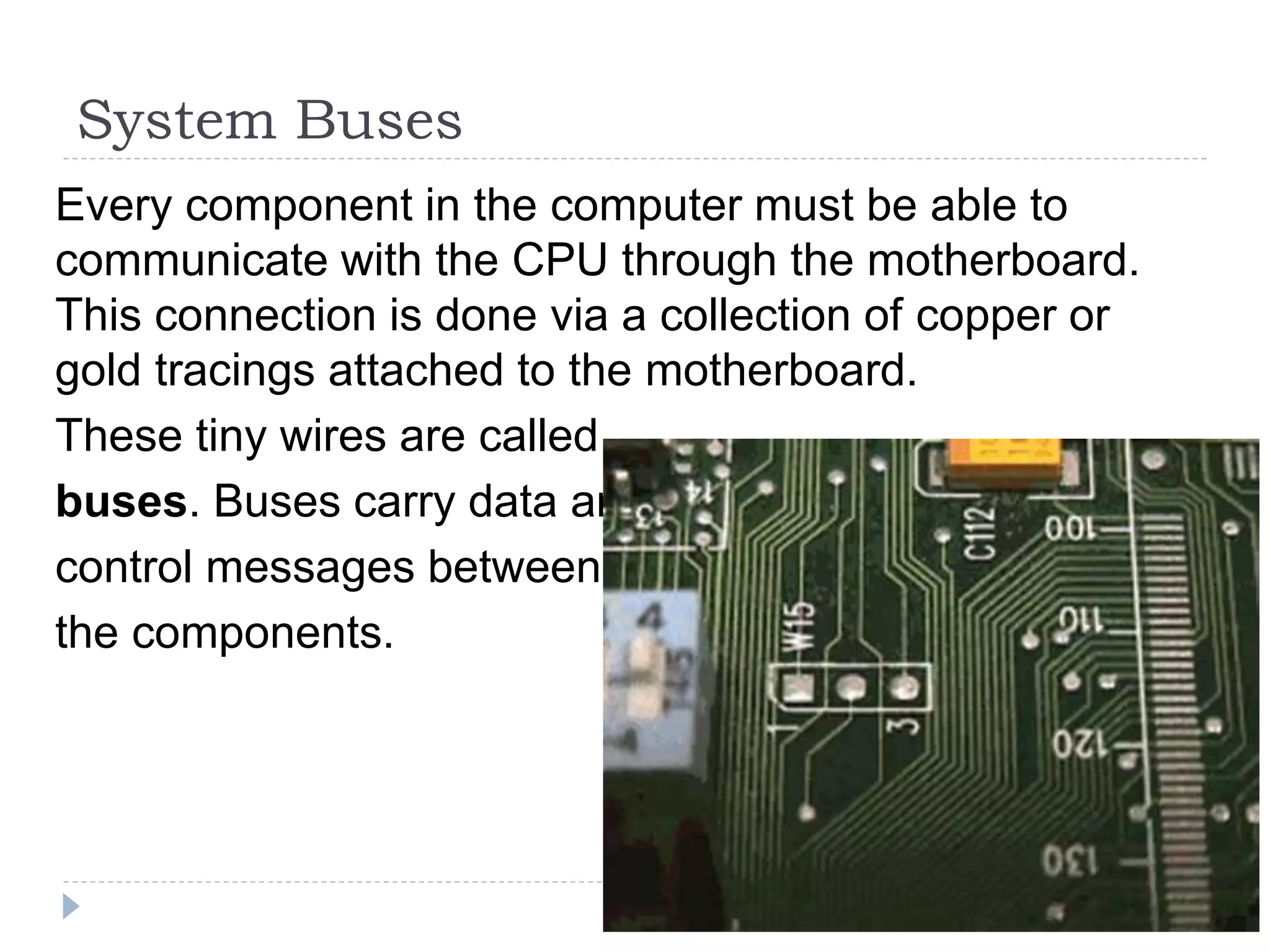 System Buses
Every component in the computer must be able to
communicate with the CPU through the motherboard.
This connection is done via a collection of copper or
gold tracings attached to the motherboard.
These tiny wires are called
buses. Buses carry data and
control messages between
the components.
 