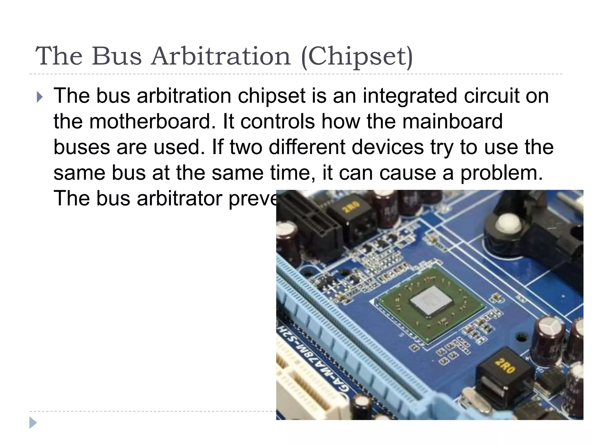 The Bus Arbitration (Chipset)
 The bus arbitration chipset is an integrated circuit on
the motherboard. It controls how the mainboard
buses are used. If two different devices try to use the
same bus at the same time, it can cause a problem.
The bus arbitrator prevents this problem.
 