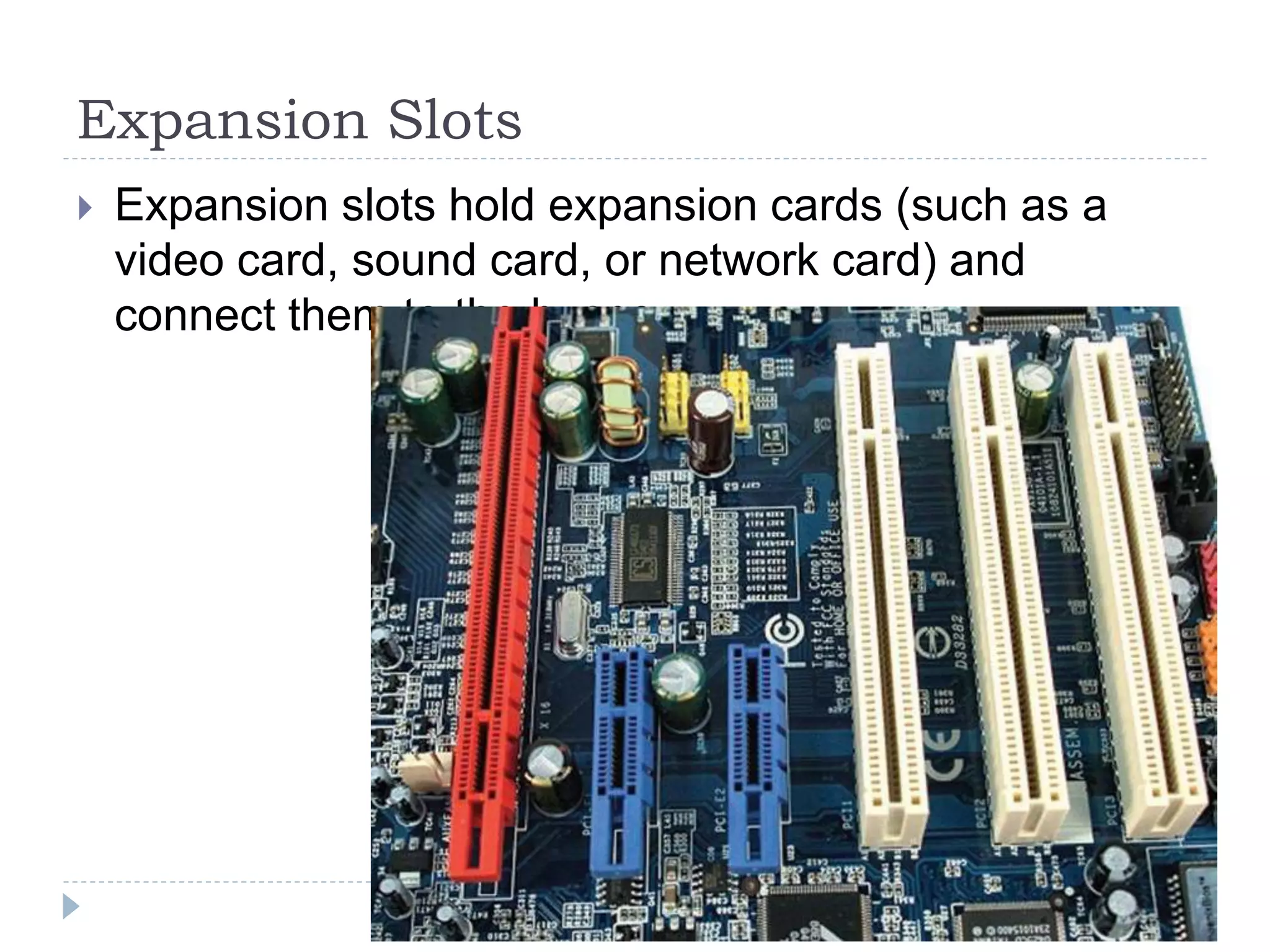 Expansion Slots
 Expansion slots hold expansion cards (such as a
video card, sound card, or network card) and
connect them to the buses.
 