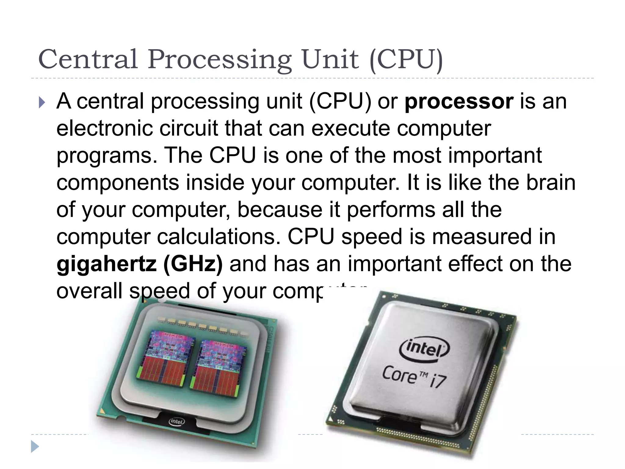 Central Processing Unit (CPU)
 A central processing unit (CPU) or processor is an
electronic circuit that can execute computer
programs. The CPU is one of the most important
components inside your computer. It is like the brain
of your computer, because it performs all the
computer calculations. CPU speed is measured in
gigahertz (GHz) and has an important effect on the
overall speed of your computer.
 