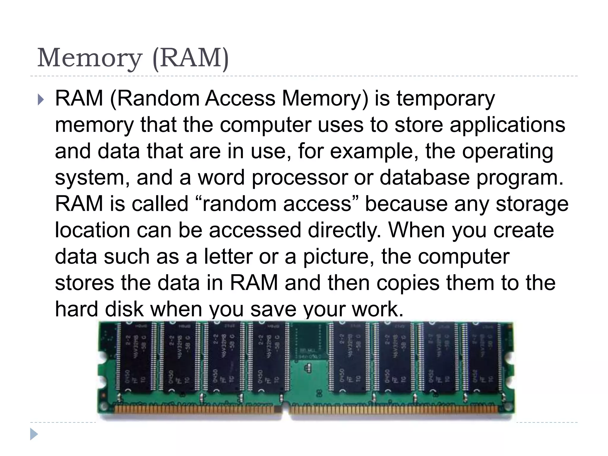 Memory (RAM)
 RAM (Random Access Memory) is temporary
memory that the computer uses to store applications
and data that are in use, for example, the operating
system, and a word processor or database program.
RAM is called “random access” because any storage
location can be accessed directly. When you create
data such as a letter or a picture, the computer
stores the data in RAM and then copies them to the
hard disk when you save your work.
 