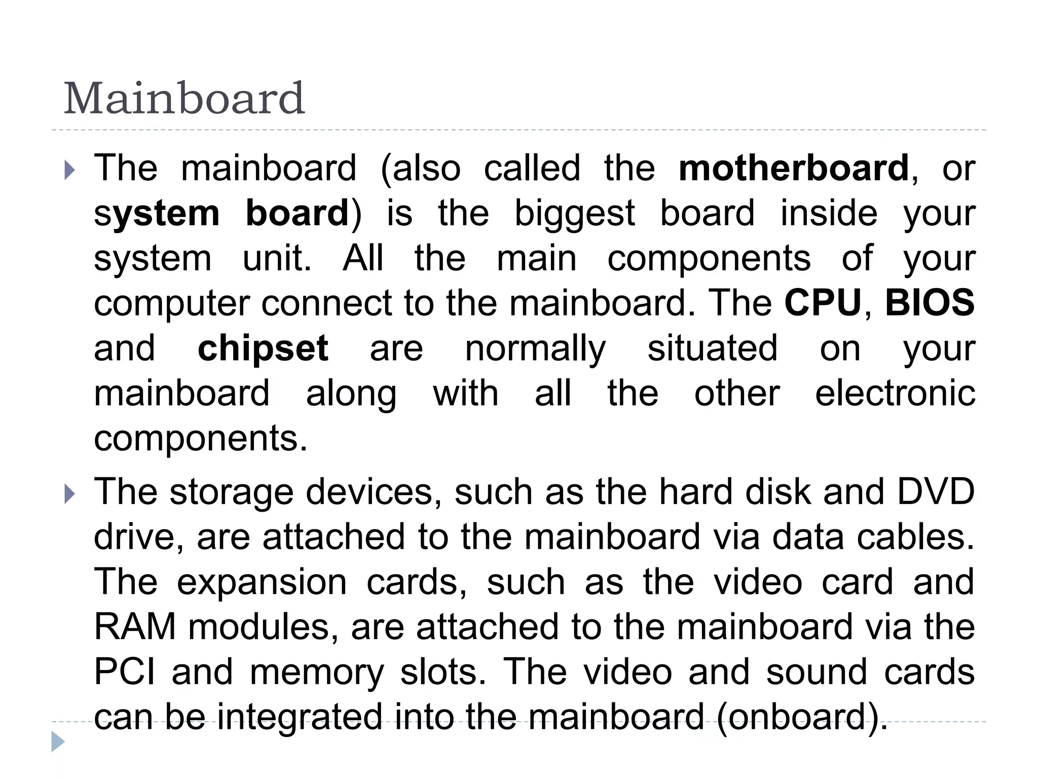  The mainboard (also called the motherboard, or
system board) is the biggest board inside your
system unit. All the main components of your
computer connect to the mainboard. The CPU, BIOS
and chipset are normally situated on your
mainboard along with all the other electronic
components.
 The storage devices, such as the hard disk and DVD
drive, are attached to the mainboard via data cables.
The expansion cards, such as the video card and
RAM modules, are attached to the mainboard via the
PCI and memory slots. The video and sound cards
can be integrated into the mainboard (onboard).
Mainboard
 