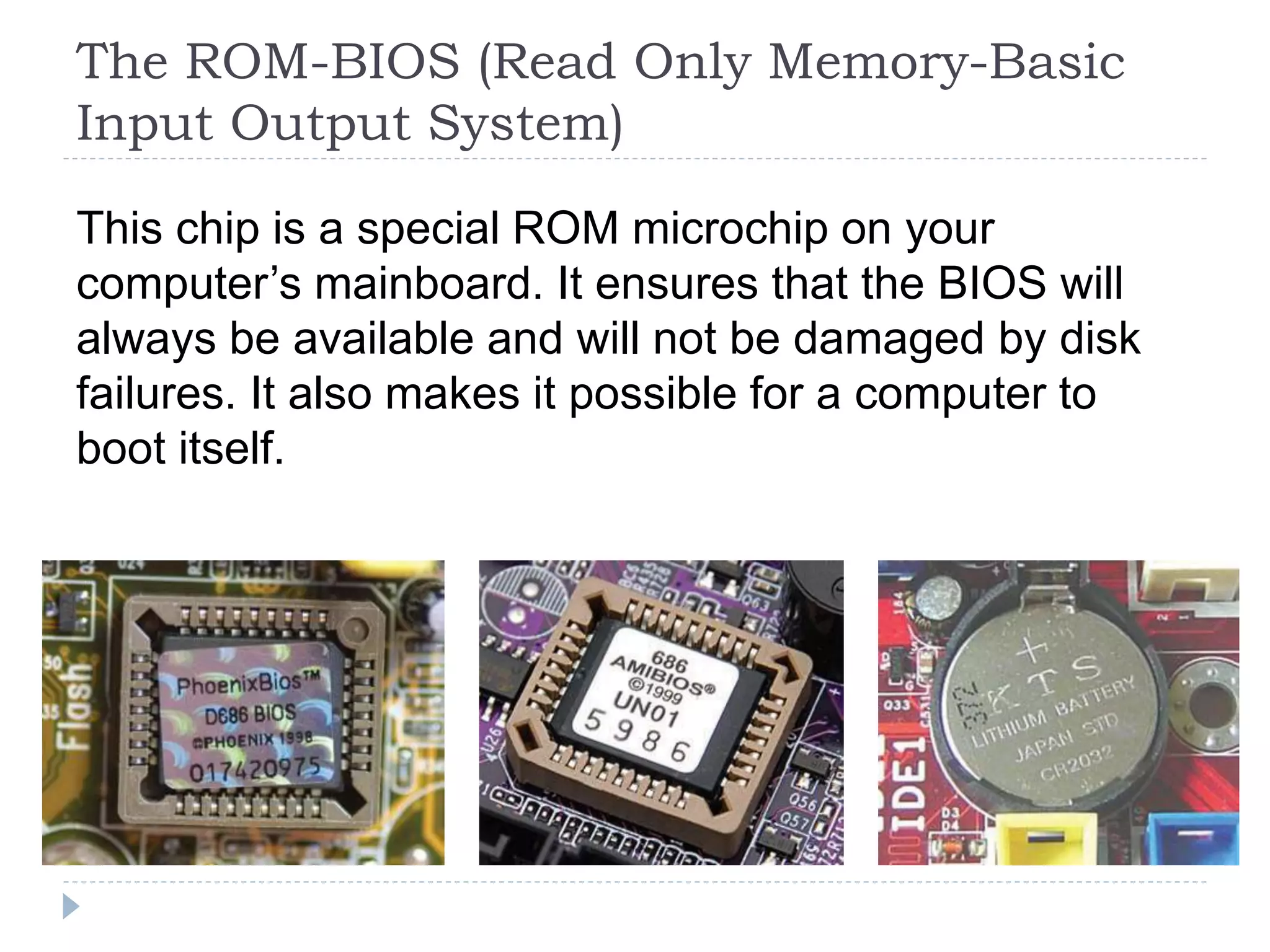 The ROM-BIOS (Read Only Memory-Basic
Input Output System)
This chip is a special ROM microchip on your
computer’s mainboard. It ensures that the BIOS will
always be available and will not be damaged by disk
failures. It also makes it possible for a computer to
boot itself.
 