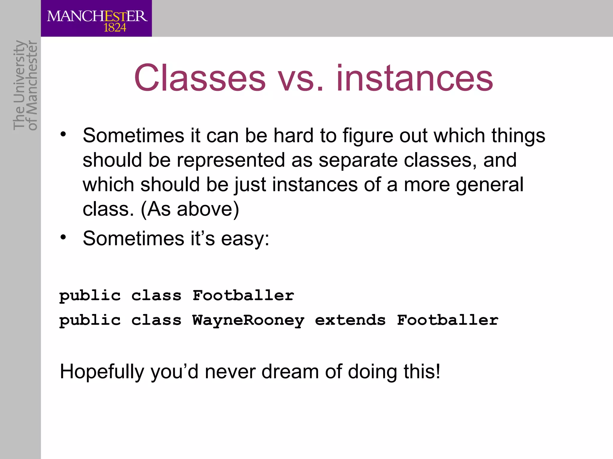 Classes vs. instances
• Sometimes it can be hard to figure out which things
  should be represented as separate classes, and
  which should be just instances of a more general
  class. (As above)
• Sometimes it’s easy:

public class Footballer
public class WayneRooney extends Footballer


Hopefully you’d never dream of doing this!
 