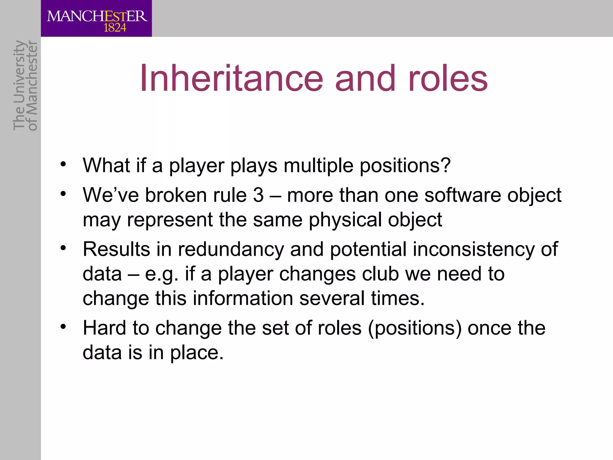 Inheritance and roles

• What if a player plays multiple positions?
• We’ve broken rule 3 – more than one software object
  may represent the same physical object
• Results in redundancy and potential inconsistency of
  data – e.g. if a player changes club we need to
  change this information several times.
• Hard to change the set of roles (positions) once the
  data is in place.
 