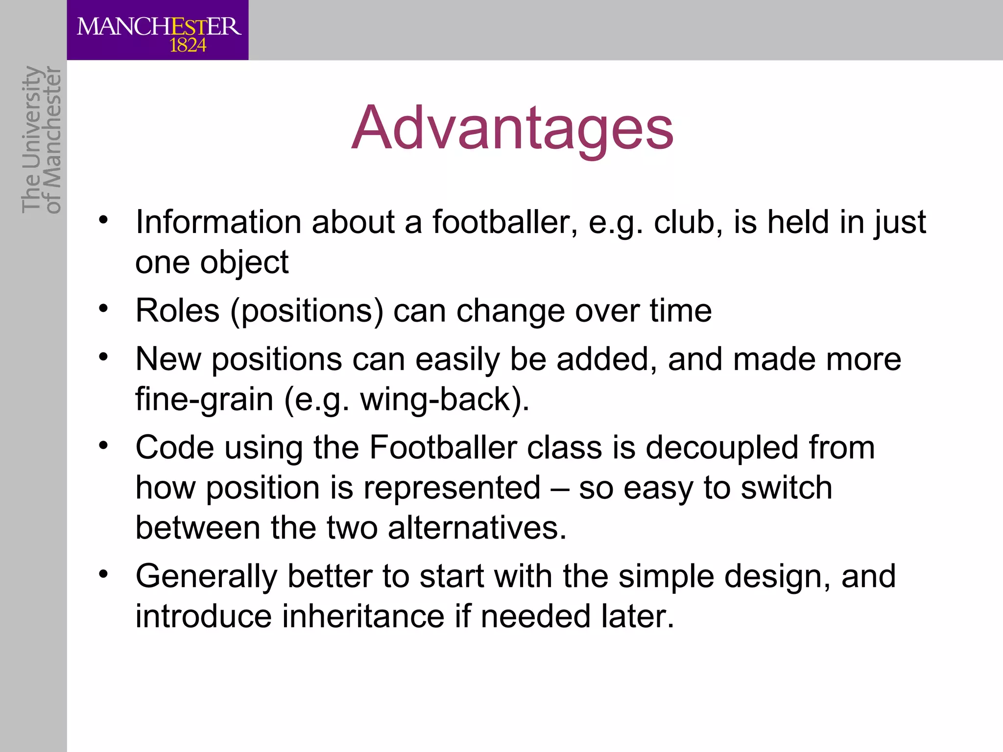 Advantages
• Information about a footballer, e.g. club, is held in just
  one object
• Roles (positions) can change over time
• New positions can easily be added, and made more
  fine-grain (e.g. wing-back).
• Code using the Footballer class is decoupled from
  how position is represented – so easy to switch
  between the two alternatives.
• Generally better to start with the simple design, and
  introduce inheritance if needed later.
 