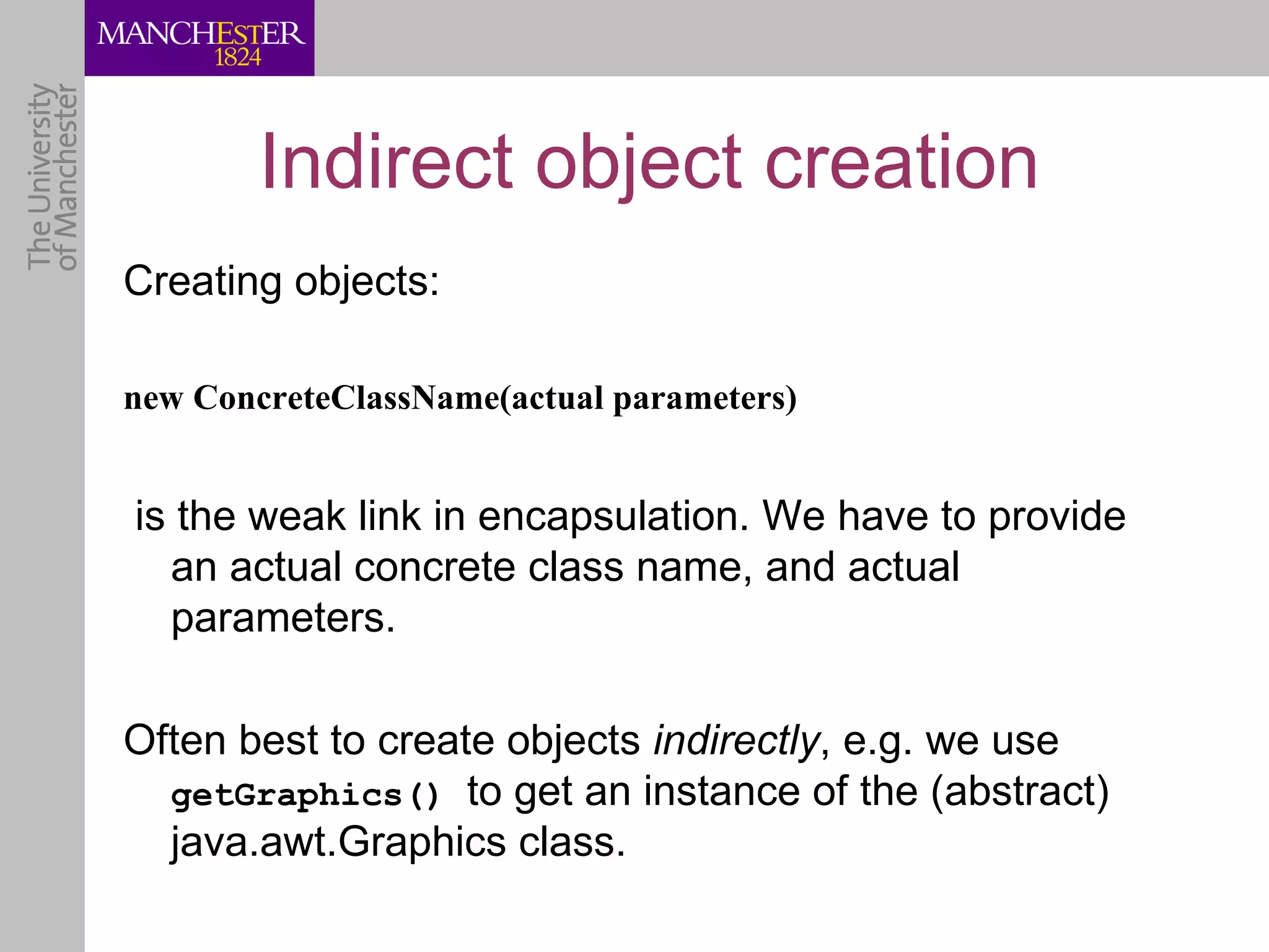 Indirect object creation
Creating objects:

new ConcreteClassName(actual parameters)


is the weak link in encapsulation. We have to provide
  an actual concrete class name, and actual
  parameters.

Often best to create objects indirectly, e.g. we use
  getGraphics() to get an instance of the (abstract)
  java.awt.Graphics class.
 