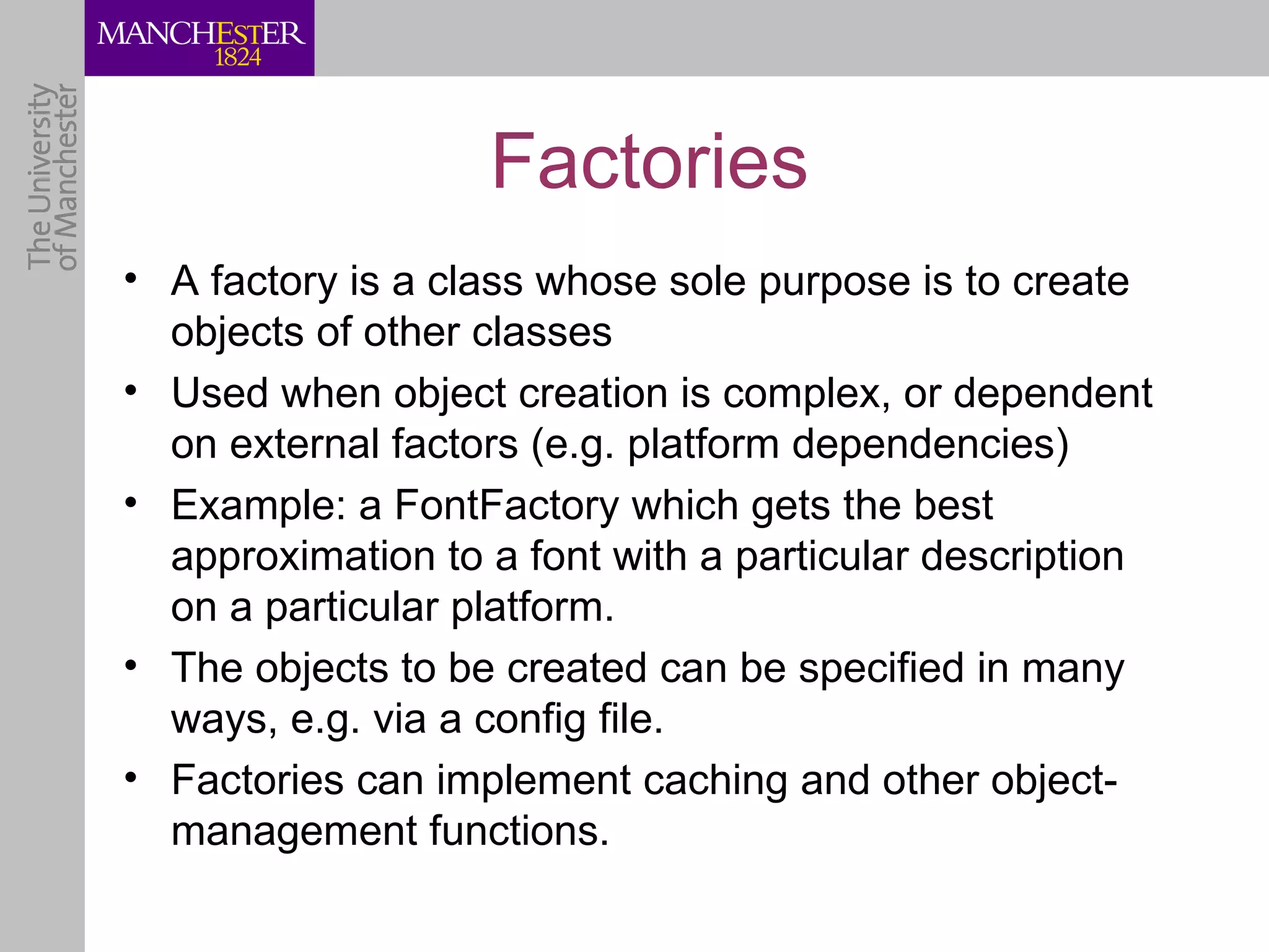 Factories
• A factory is a class whose sole purpose is to create
  objects of other classes
• Used when object creation is complex, or dependent
  on external factors (e.g. platform dependencies)
• Example: a FontFactory which gets the best
  approximation to a font with a particular description
  on a particular platform.
• The objects to be created can be specified in many
  ways, e.g. via a config file.
• Factories can implement caching and other object-
  management functions.
 