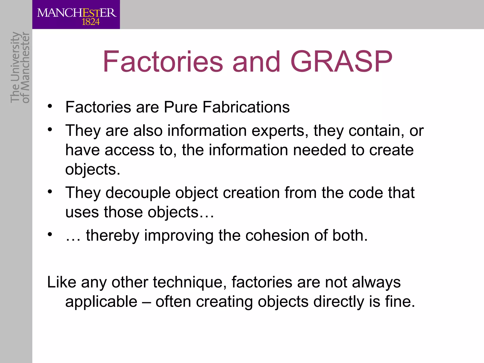 Factories and GRASP
• Factories are Pure Fabrications
• They are also information experts, they contain, or
  have access to, the information needed to create
  objects.
• They decouple object creation from the code that
  uses those objects…
• … thereby improving the cohesion of both.

Like any other technique, factories are not always
   applicable – often creating objects directly is fine.
 