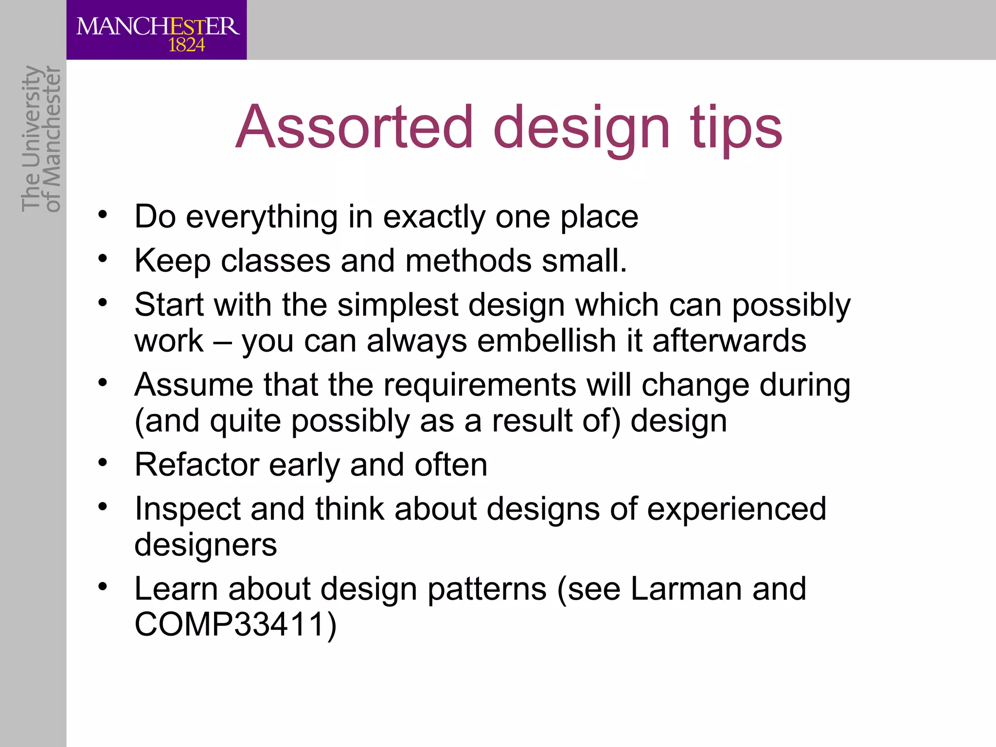 Assorted design tips
• Do everything in exactly one place
• Keep classes and methods small.
• Start with the simplest design which can possibly
  work – you can always embellish it afterwards
• Assume that the requirements will change during
  (and quite possibly as a result of) design
• Refactor early and often
• Inspect and think about designs of experienced
  designers
• Learn about design patterns (see Larman and
  COMP33411)
 