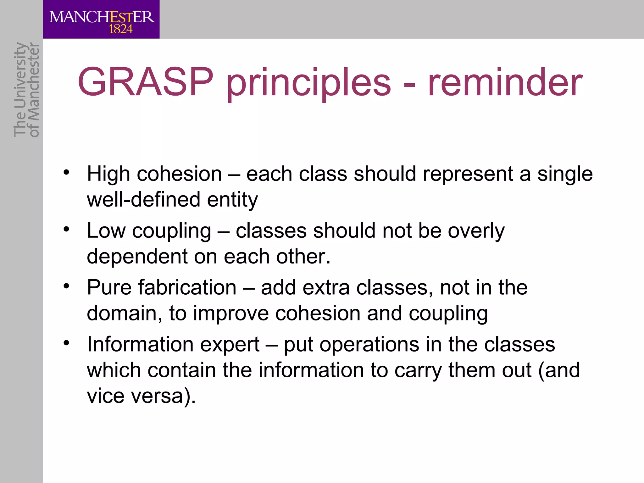 GRASP principles - reminder

• High cohesion – each class should represent a single
  well-defined entity
• Low coupling – classes should not be overly
  dependent on each other.
• Pure fabrication – add extra classes, not in the
  domain, to improve cohesion and coupling
• Information expert – put operations in the classes
  which contain the information to carry them out (and
  vice versa).
 