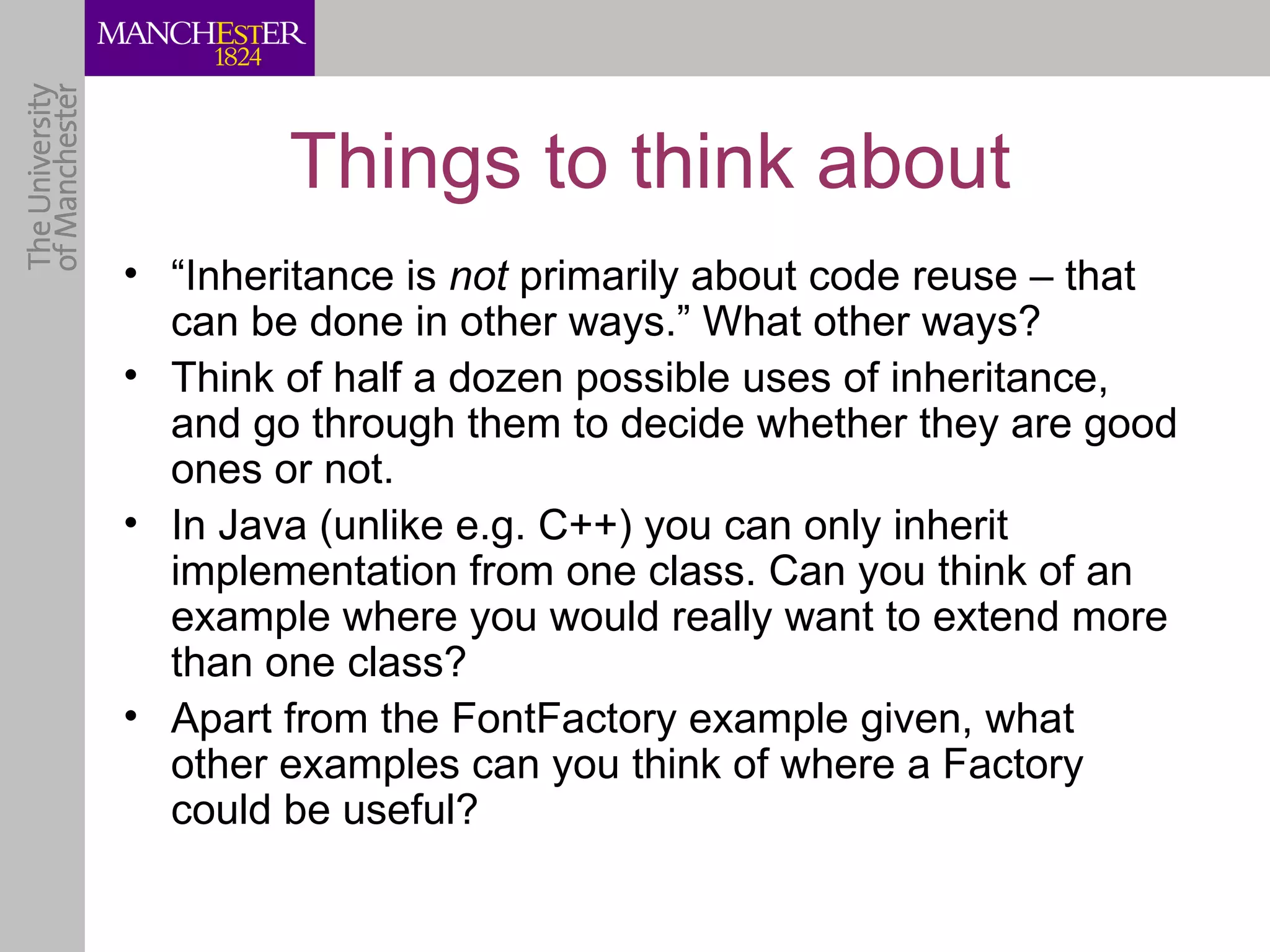 Things to think about
• “Inheritance is not primarily about code reuse – that
  can be done in other ways.” What other ways?
• Think of half a dozen possible uses of inheritance,
  and go through them to decide whether they are good
  ones or not.
• In Java (unlike e.g. C++) you can only inherit
  implementation from one class. Can you think of an
  example where you would really want to extend more
  than one class?
• Apart from the FontFactory example given, what
  other examples can you think of where a Factory
  could be useful?
 