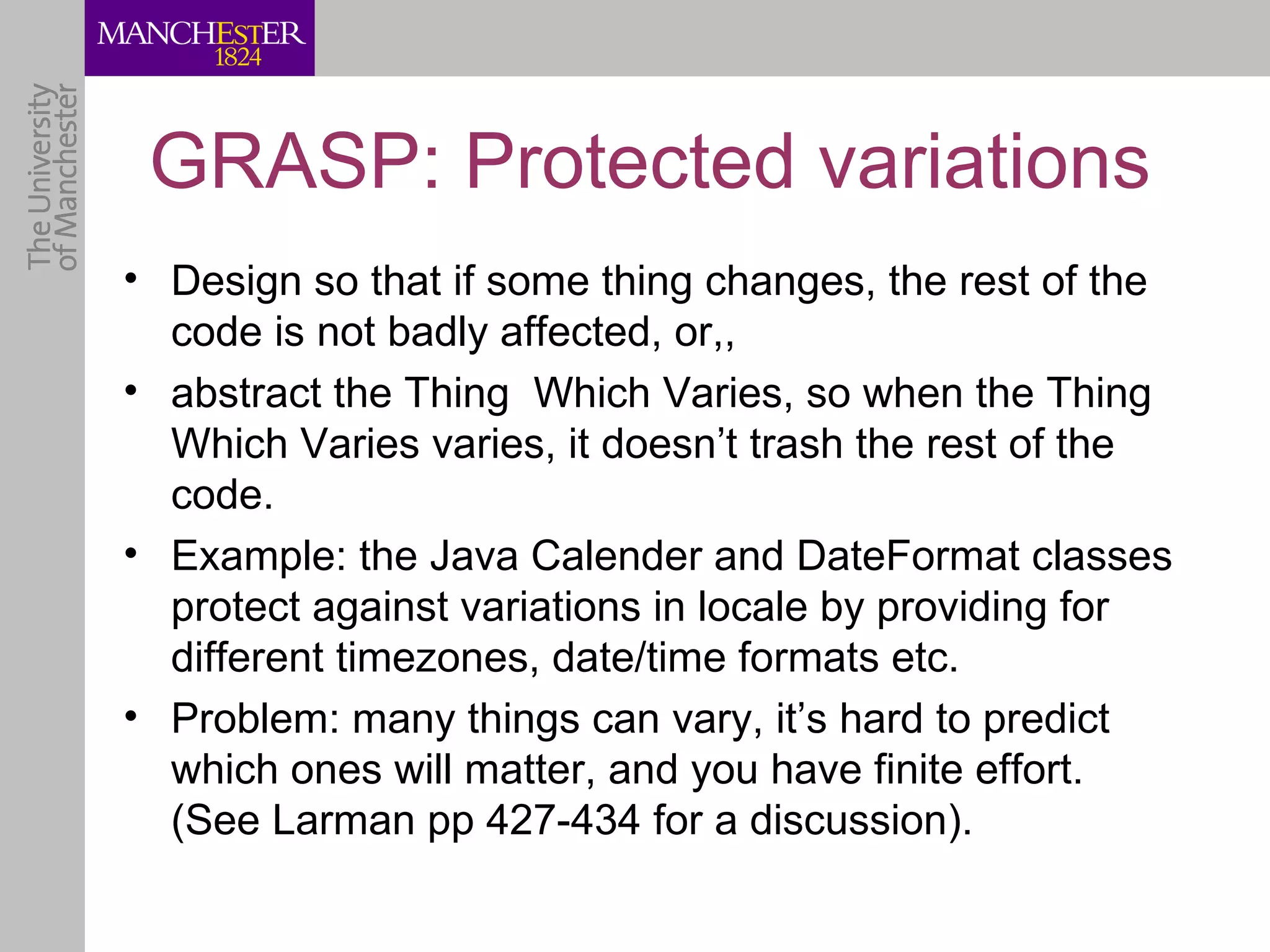 GRASP: Protected variations
• Design so that if some thing changes, the rest of the
  code is not badly affected, or,,
• abstract the Thing Which Varies, so when the Thing
  Which Varies varies, it doesn’t trash the rest of the
  code.
• Example: the Java Calender and DateFormat classes
  protect against variations in locale by providing for
  different timezones, date/time formats etc.
• Problem: many things can vary, it’s hard to predict
  which ones will matter, and you have finite effort.
  (See Larman pp 427-434 for a discussion).
 