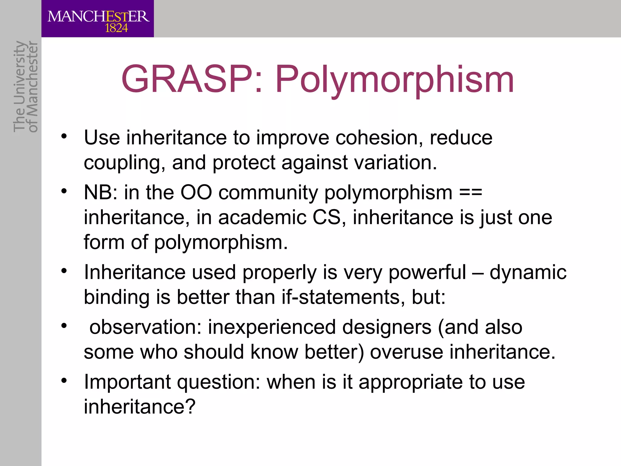 GRASP: Polymorphism
• Use inheritance to improve cohesion, reduce
  coupling, and protect against variation.
• NB: in the OO community polymorphism ==
  inheritance, in academic CS, inheritance is just one
  form of polymorphism.
• Inheritance used properly is very powerful – dynamic
  binding is better than if-statements, but:
• observation: inexperienced designers (and also
  some who should know better) overuse inheritance.
• Important question: when is it appropriate to use
  inheritance?
 
