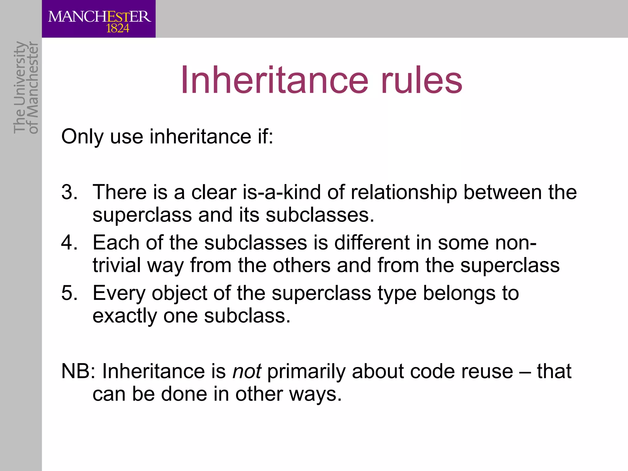 Inheritance rules
Only use inheritance if:

3. There is a clear is-a-kind of relationship between the
   superclass and its subclasses.
4. Each of the subclasses is different in some non-
   trivial way from the others and from the superclass
5. Every object of the superclass type belongs to
   exactly one subclass.

NB: Inheritance is not primarily about code reuse – that
  can be done in other ways.
 