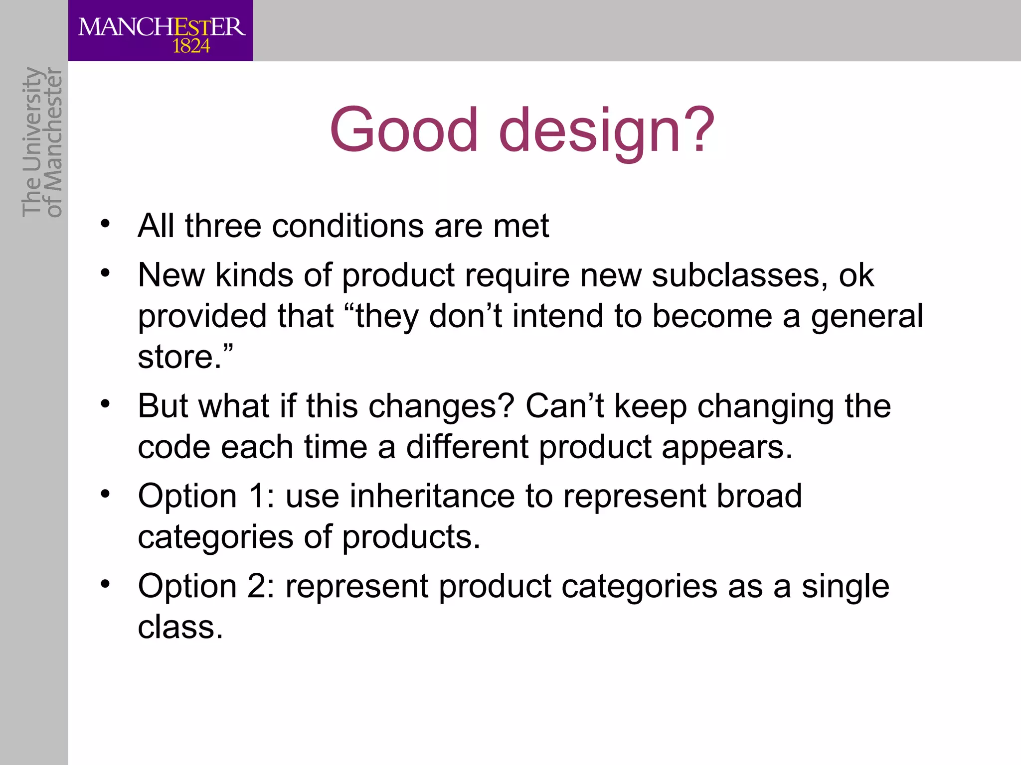 Good design?
• All three conditions are met
• New kinds of product require new subclasses, ok
  provided that “they don’t intend to become a general
  store.”
• But what if this changes? Can’t keep changing the
  code each time a different product appears.
• Option 1: use inheritance to represent broad
  categories of products.
• Option 2: represent product categories as a single
  class.
 