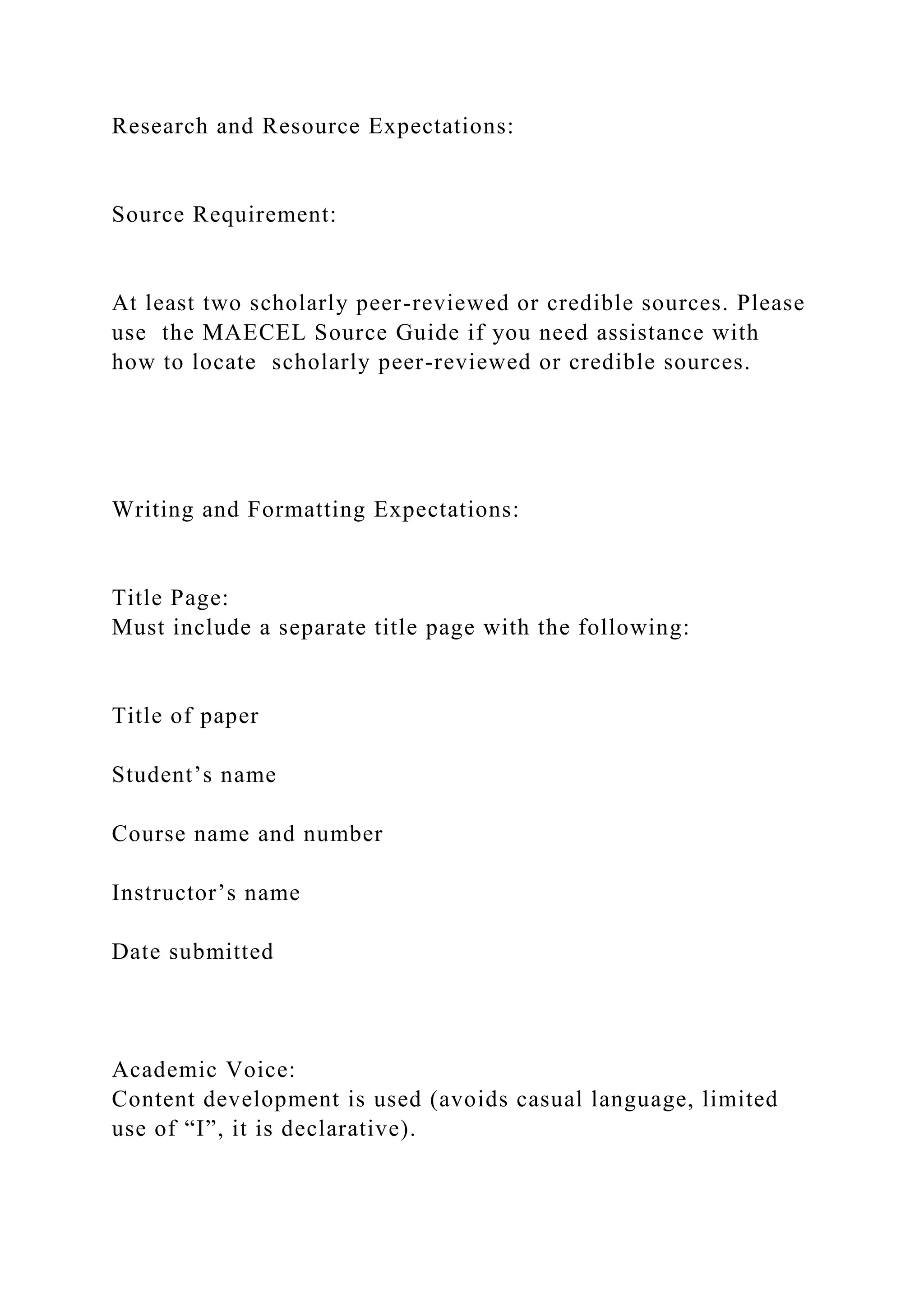Research and Resource Expectations:
Source Requirement:
At least two scholarly peer-reviewed or credible sources. Please
use the MAECEL Source Guide if you need assistance with
how to locate scholarly peer-reviewed or credible sources.
Writing and Formatting Expectations:
Title Page:
Must include a separate title page with the following:
Title of paper
Student’s name
Course name and number
Instructor’s name
Date submitted
Academic Voice:
Content development is used (avoids casual language, limited
use of “I”, it is declarative).
 
