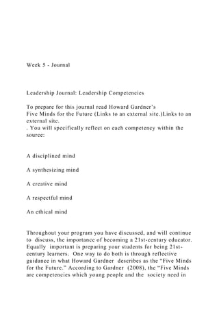 Week 5 - Journal
Leadership Journal: Leadership Competencies
To prepare for this journal read Howard Gardner’s
Five Minds for the Future (Links to an external site.)Links to an
external site.
. You will specifically reflect on each competency within the
source:
A disciplined mind
A synthesizing mind
A creative mind
A respectful mind
An ethical mind
Throughout your program you have discussed, and will continue
to discuss, the importance of becoming a 21st-century educator.
Equally important is preparing your students for being 21st-
century learners. One way to do both is through reflective
guidance in what Howard Gardner describes as the “Five Minds
for the Future.” According to Gardner (2008), the “Five Minds
are competencies which young people and the society need in
 