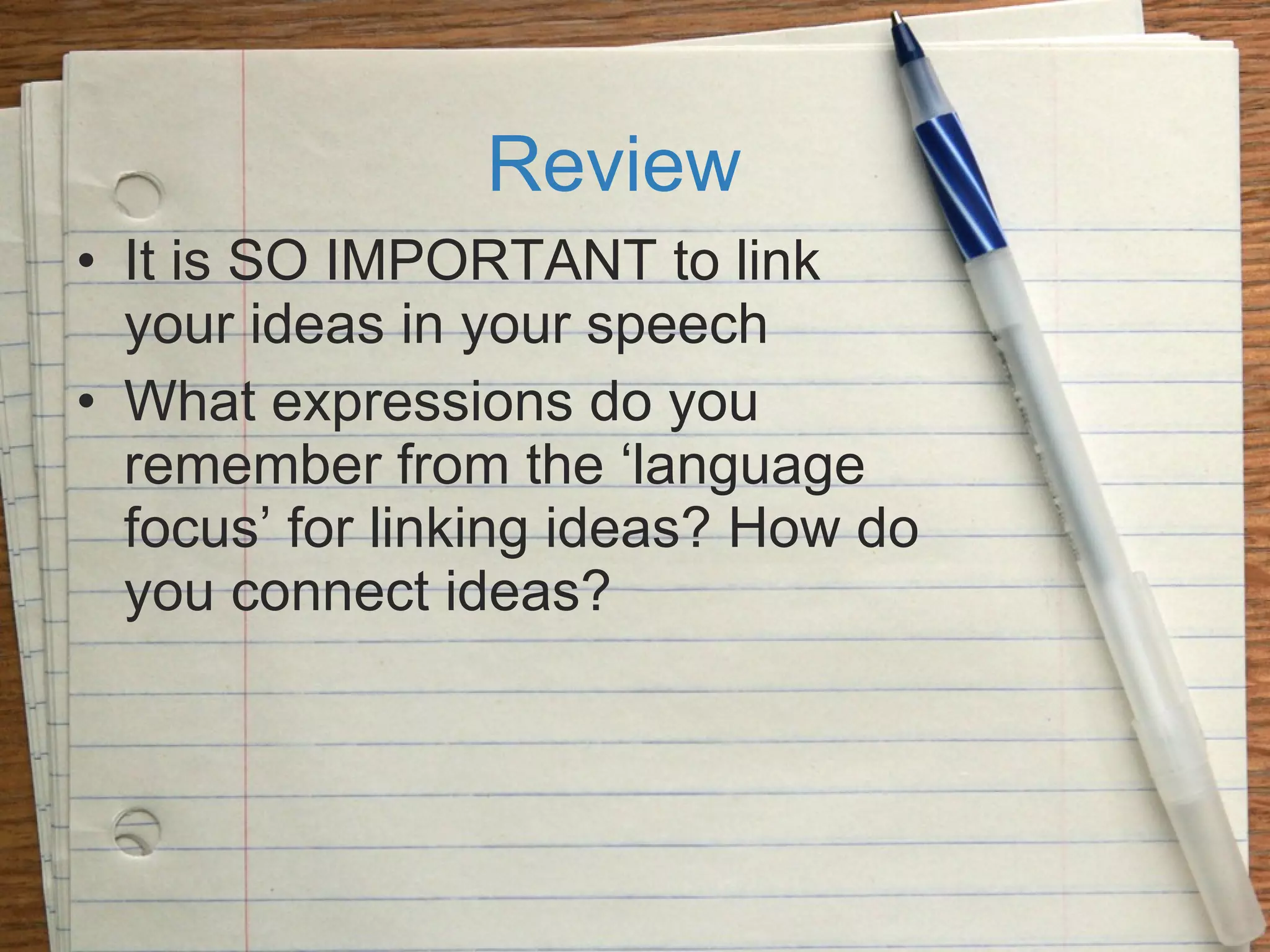 Review It is SO IMPORTANT to link your ideas in your speech What expressions do you remember from the ‘language focus’ for linking ideas? How do you connect ideas? 