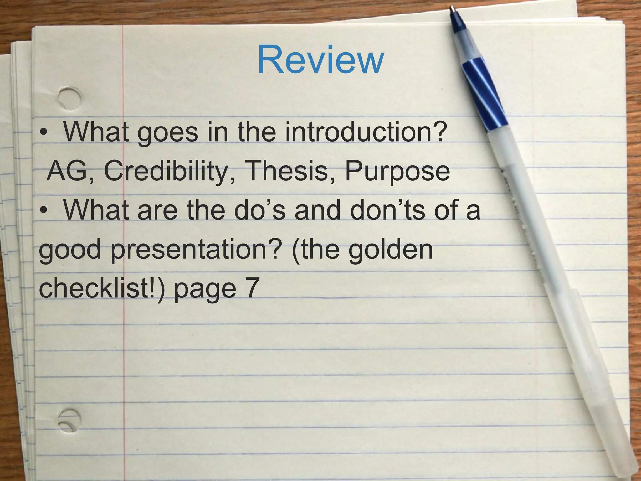 Review What goes in the introduction? AG, Credibility, Thesis, Purpose What are the do’s and don’ts of a  good presentation? (the golden  checklist!) page 7 