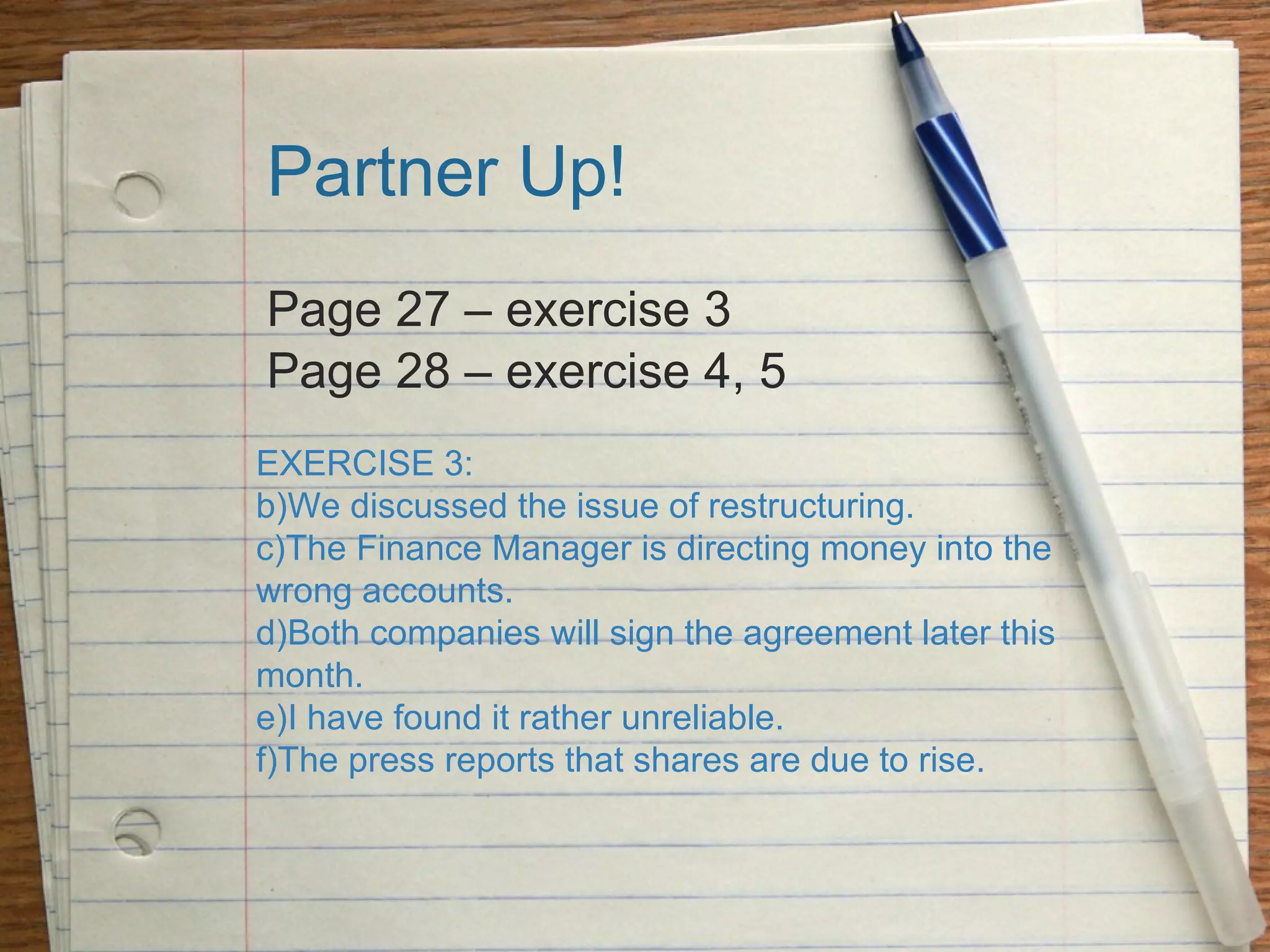 Partner Up! Page 27 – exercise 3 Page 28 – exercise 4, 5 EXERCISE 3: We discussed the issue of restructuring. The Finance Manager is directing money into the wrong accounts. Both companies will sign the agreement later this month. I have found it rather unreliable. The press reports that shares are due to rise. 