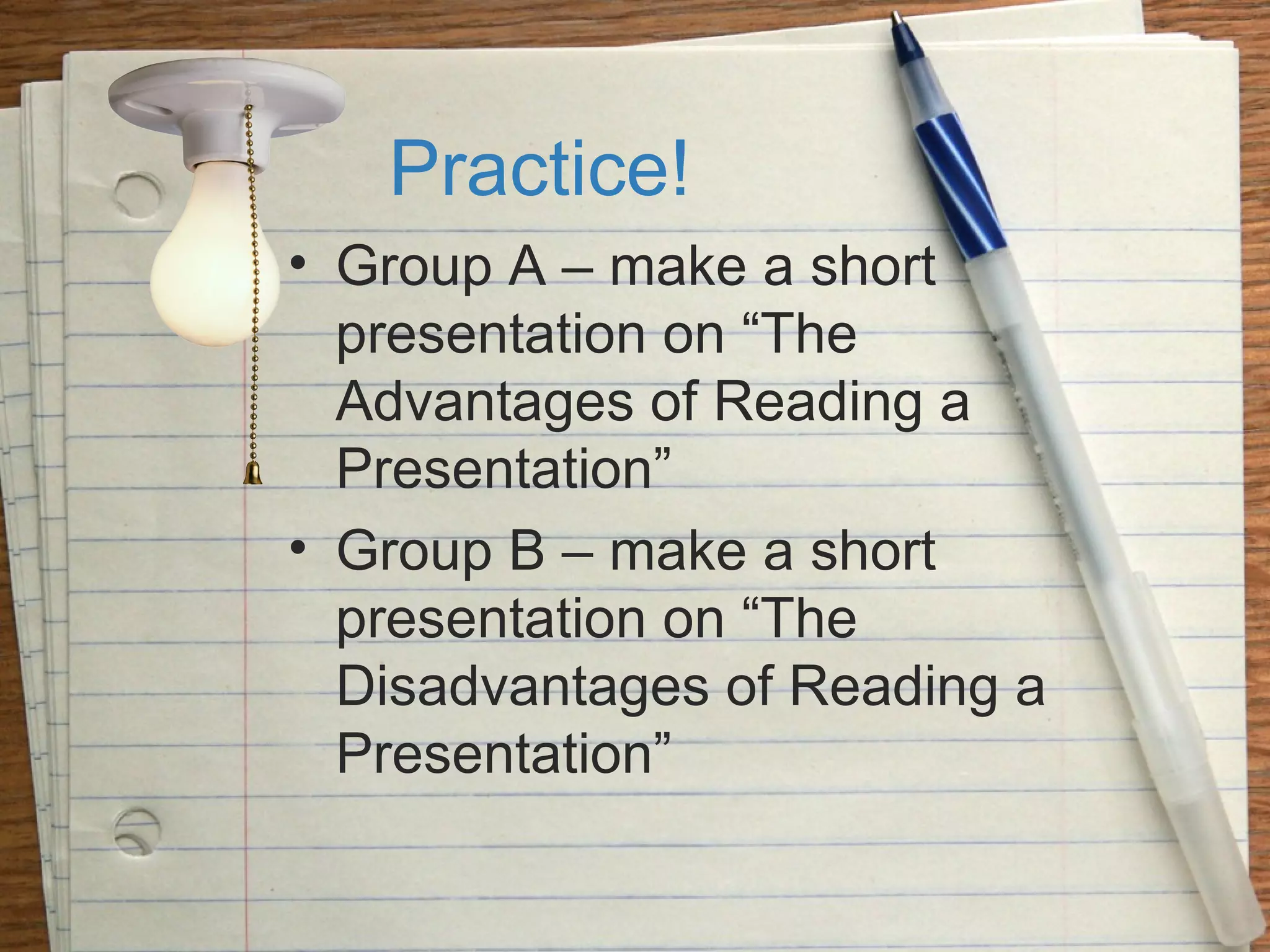 Practice!
• Group A – make a short
presentation on “The
Advantages of Reading a
Presentation”
• Group B – make a short
presentation on “The
Disadvantages of Reading a
Presentation”