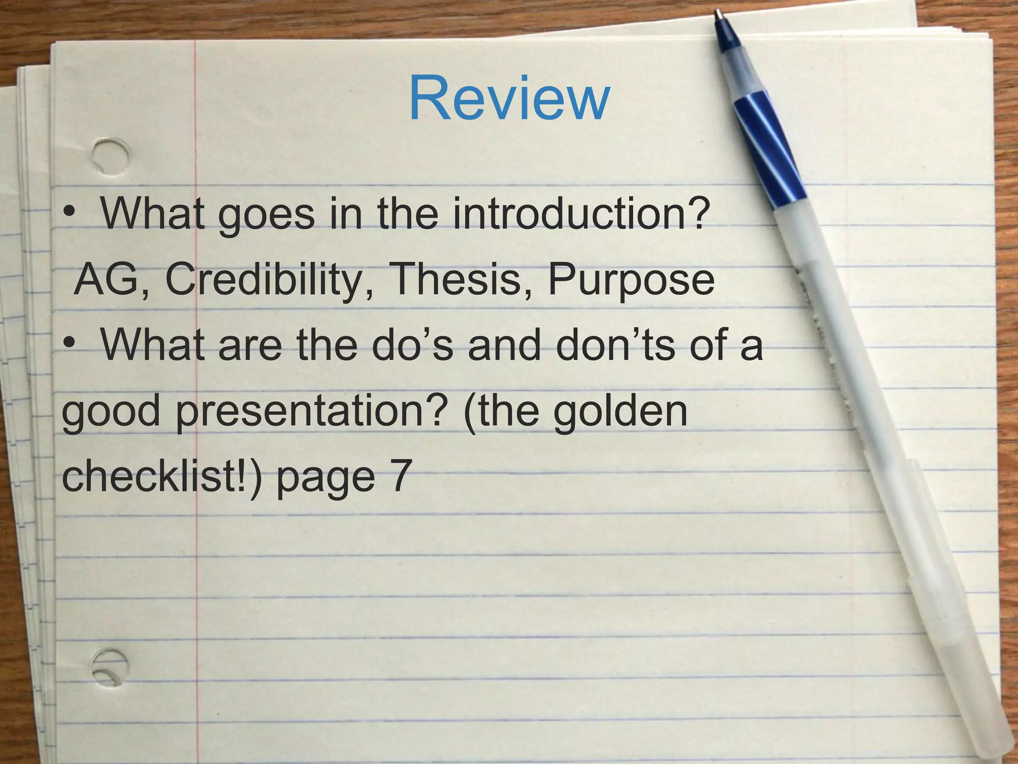Review
• What goes in the introduction?
AG, Credibility, Thesis, Purpose
• What are the do’s and don’ts of a
good presentation? (the golden
checklist!) page 7