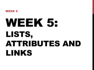 WEEK 5 
WEEK 5: 
LISTS, 
ATTRIBUTES AND 
LINKS 
 