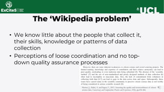 The ‘Wikipedia problem’
• We know little about the people that collect it,
their skills, knowledge or patterns of data
collection
• Perceptions of loose coordination and no top-
down quality assurance processes
Hunter, J., Alabri, A. and Ingen, C., 2013. Assessing the quality and trustworthiness of citizen
science data. Concurrency and Computation: Practice and Experience, 25(4), pp.454-466.
 