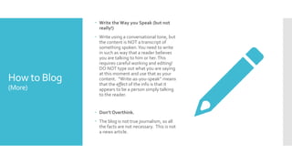 How to Blog
(More)
 Write the Way you Speak (but not
really!)
 Write using a conversational tone, but
the content is NOT a transcript of
something spoken.You need to write
in such as way that a reader believes
you are talking to him or her.This
requires careful working and editing!
DO NOT type out what you are saying
at this moment and use that as your
content. “Write-as-you-speak” means
that the effect of the info is that it
appears to be a person simply talking
to the reader.
 Don’t Overthink.
 The blog is not true journalism, so all
the facts are not necessary. This is not
a news article.
 