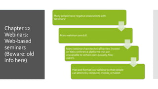 Chapter 12
Webinars:
Web-based
seminars
(Beware: old
info here)
Many people have negative associations with
Webinars!
Many webinars are dull.
Many webinars have technical barriers (hosted
onWeb conference platforms that are
unavailable to certain users (usually, Mac
users!).
Plan and format your webinar so that people
can attend by computer, mobile, or tablet.
 