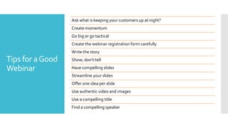 Tips for aGood
Webinar
Ask what is keeping your customers up at night?
Create momentum
Go big or go tactical
Create the webinar registration form carefully
Write the story
Show; don’t tell
Have compelling slides
Streamline your slides
Offer one idea per slide
Use authentic video and images
Use a compelling title
Find a compelling speaker
 