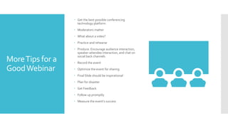MoreTips for a
GoodWebinar
 Get the best possible conferencing
technology platform
 Moderators matter
 What about a video?
 Practice and rehearse
 Produce: Encourage audience interaction,
speaker-attendee interaction, and chat on
social back channels
 Record the event
 Optimize the event for sharing
 Final Slide should be inspirational
 Plan for disaster
 Get Feedback
 Follow up promptly
 Measure the event’s success
 