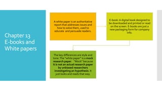 Chapter 13
E-books and
White papers
A white paper is an authoritative
report that addresses issues and
how to solve them, used to
educate and persuade readers.
E-book:A digital book designed to
be downloaded and printed or read
on the screen. E-books are just a
new packaging form for company
info.
The key differences are style and
tone.The “white paper” is a mock
research paper. “Mock” because
it is not an actual research paper
by unbiased researchers
investigating an hypothesis. It
just looks and reads that way.
 