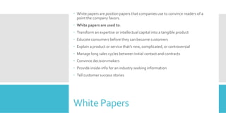 White Papers
 White papers are position papers that companies use to convince readers of a
point the company favors.
 White papers are used to:
 Transform an expertise or intellectual capital into a tangible product
 Educate consumers before they can become customers
 Explain a product or service that’s new, complicated, or controversial
 Manage long sales cycles between initial contact and contracts
 Convince decision makers
 Provide inside-info for an industry seeking information
 Tell customer success stories
 
