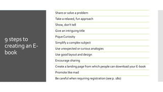 9 steps to
creating an E-
book
Share or solve a problem
Take a relaxed, fun approach
Show, don’t tell
Give an intriguing title
Pique Curiosity
Simplify a complex subject
Use unexpected or curious analogies
Use good layout and design
Encourage sharing
Create a landing page from which people can download your E-book
Promote like mad
Be careful when requiring registration (see p. 180)
 