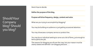 ShouldYour
Company
blog?Should
you blog?
Here’s how to decide:
Define the purpose of the blog.
Purpose will drive frequency, design, content and voice.
What are you trying to accomplish by blogging?
You may be building an audience or just getting occasional attention.
You may showcase a company service or product line.
You may be an individual seeking to carve out a bit of fame, just enough to
land a particular job.
The reasons for blogging are all over the map, but your reason must be
clearly stated and defined: I am blogging because……
 